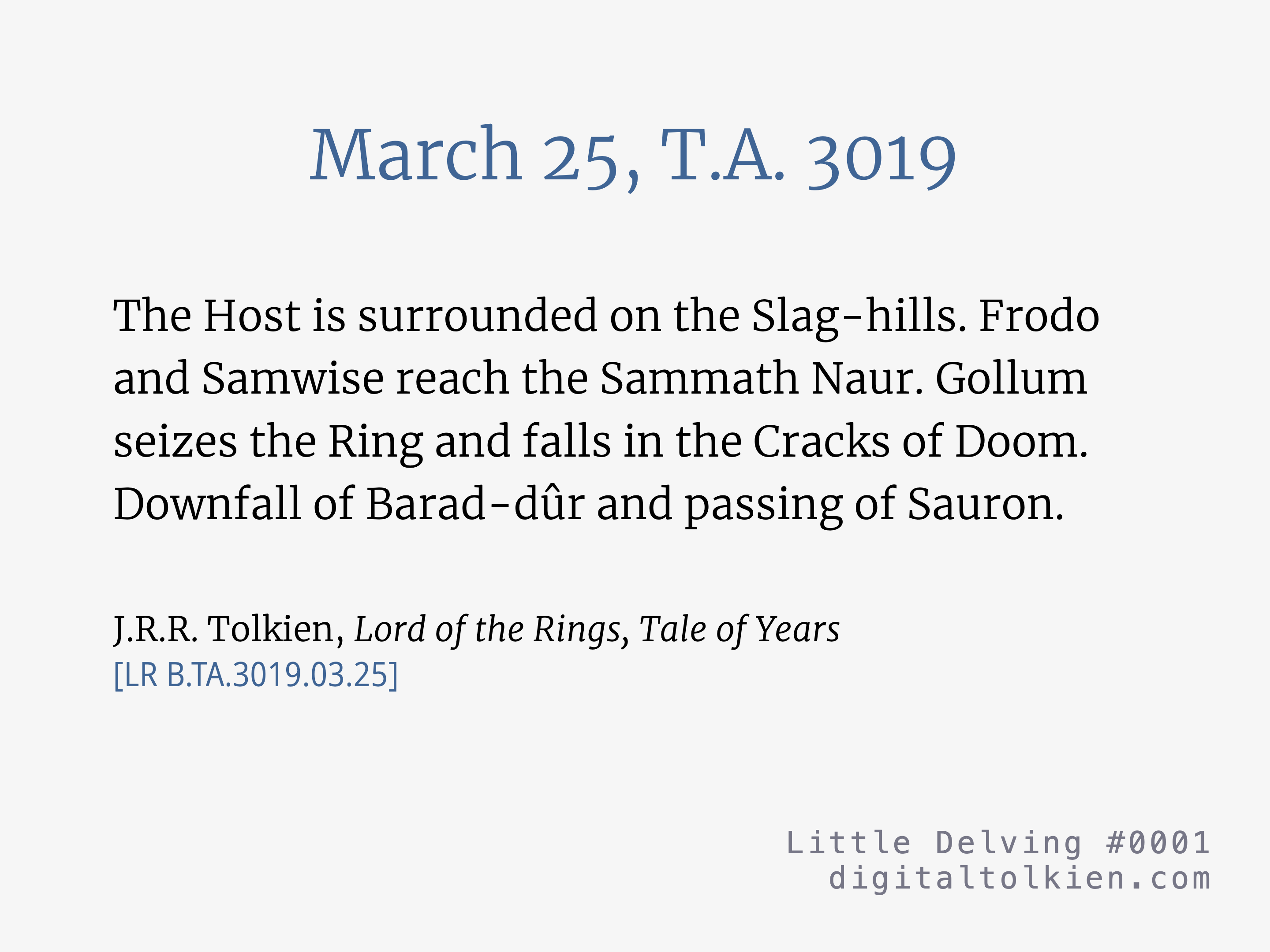 March 25, T.A. 3019
        The Host is surrounded on the Slag-hills. Frodo and Samwise reach the Sammath Naur. Gollum seizes the Ring and falls in the Cracks of Doom. Downfall of Barad-dûr and passing of Sauron.
        J.R.R. Tolkien, Lord of the Rings, Tale of Years
        [LR B.TA.3019.03.25]
        Little Delving #0001
        digitaltolkien.com