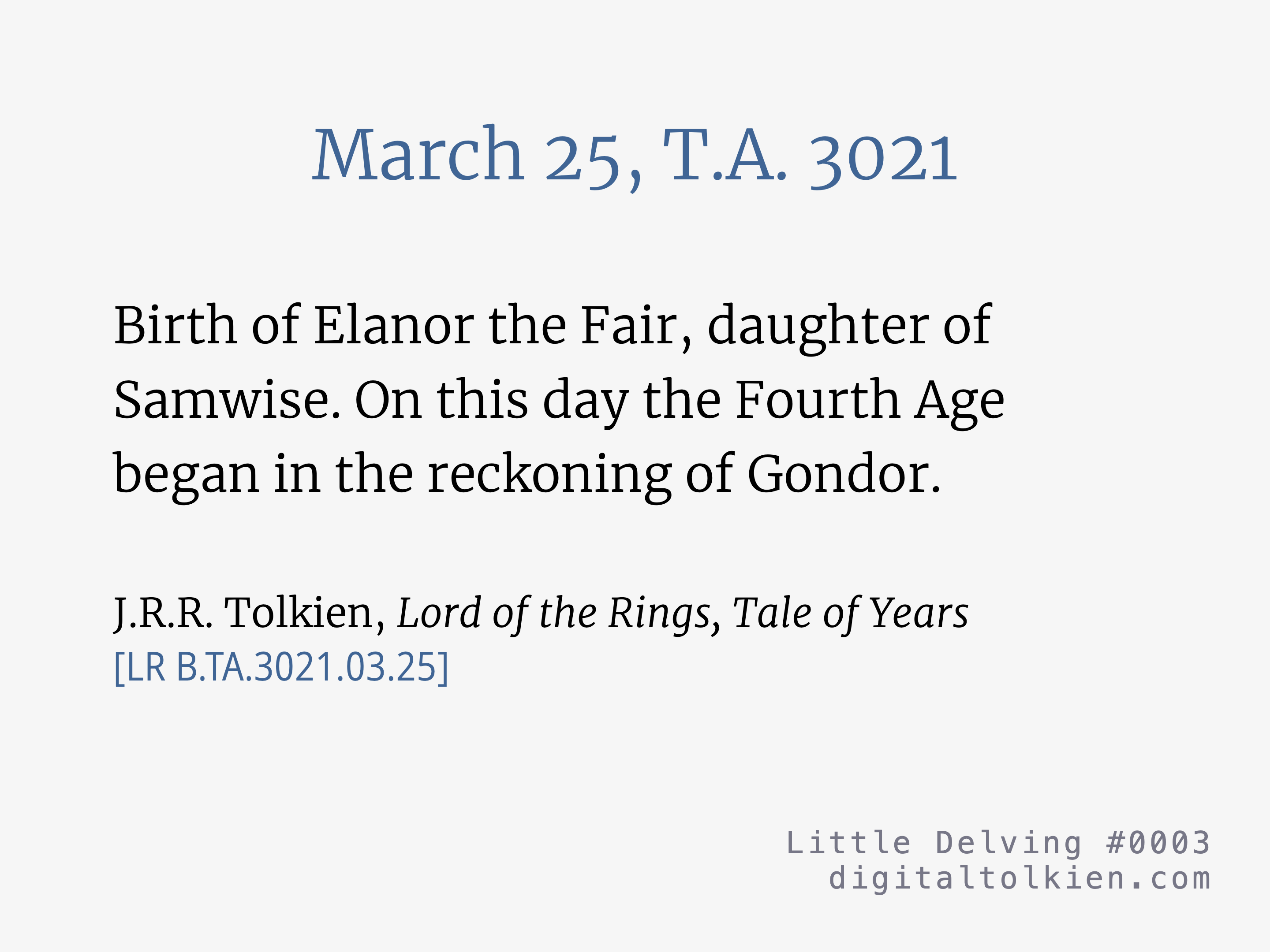 March 25, T.A. 3021
        Birth of Elanor the Fair, daughter of Samwise. On this day the Fourth Age began in the reckoning of Gondor.
        J.R.R. Tolkien, Lord of the Rings, Tale of Years
        [LR B.TA.3021.03.25]
        Little Delving #0003
        digitaltolkien.com