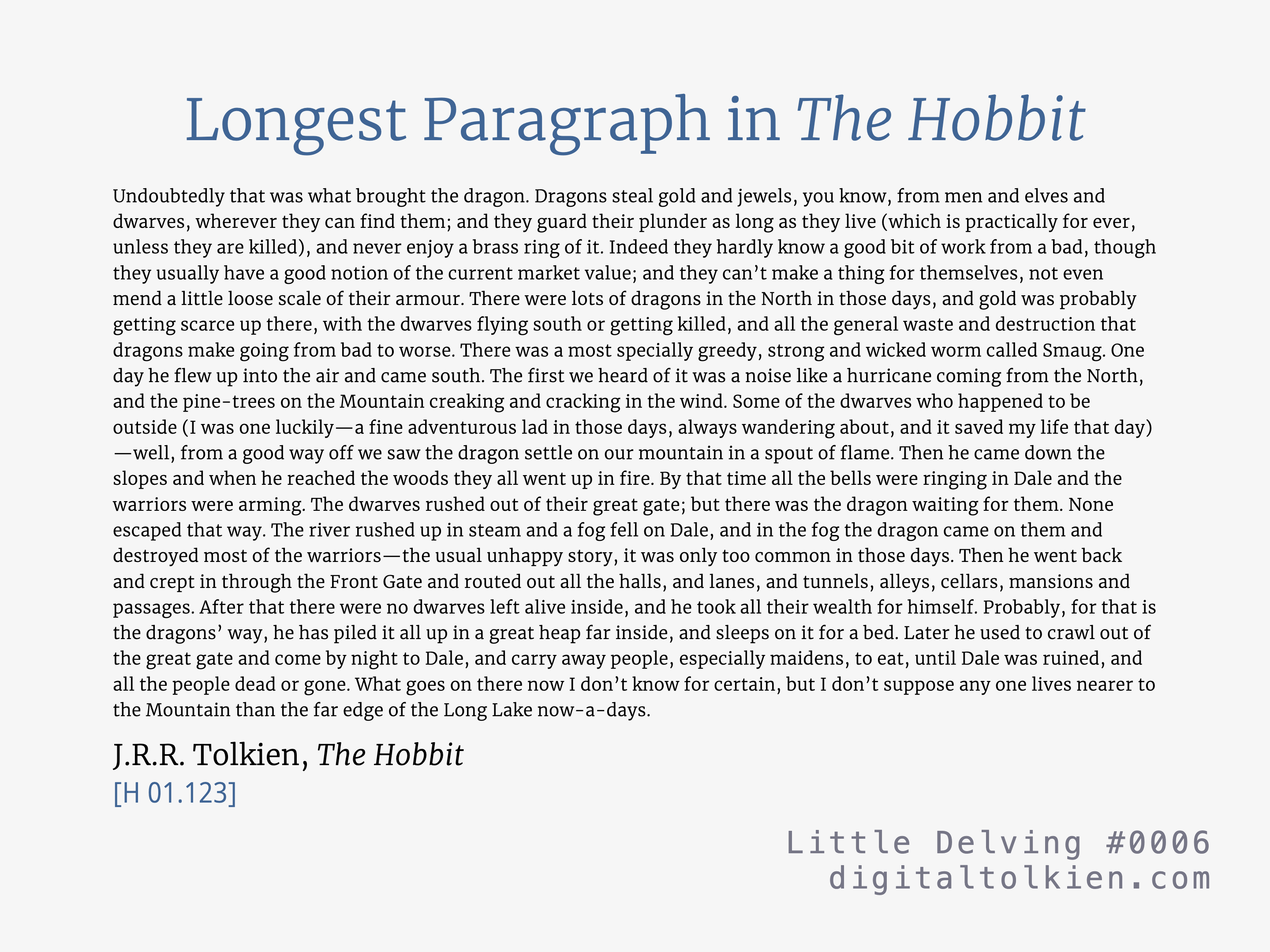 Longest Paragraph in The Hobbit
        Undoubtedly that was what brought the dragon. Dragons steal gold and jewels, you know, from men and elves and dwarves, wherever they can find them; and they guard their plunder as long as they live (which is practically for ever, unless they are killed), and never enjoy a brass ring of it. Indeed they hardly know a good bit of work from a bad, though they usually have a good notion of the current market value; and they can’t make a thing for themselves, not even mend a little loose scale of their armour. There were lots of dragons in the North in those days, and gold was probably getting scarce up there, with the dwarves flying south or getting killed, and all the general waste and destruction that dragons make going from bad to worse. There was a most specially greedy, strong and wicked worm called Smaug. One day he flew up into the air and came south. The first we heard of it was a noise like a hurricane coming from the North, and the pine-trees on the Mountain creaking and cracking in the wind. Some of the dwarves who happened to be outside (I was one luckily—a fine adventurous lad in those days, always wandering about, and it saved my life that day)—well, from a good way off we saw the dragon settle on our mountain in a spout of flame. Then he came down the slopes and when he reached the woods they all went up in fire. By that time all the bells were ringing in Dale and the warriors were arming. The dwarves rushed out of their great gate; but there was the dragon waiting for them. None escaped that way. The river rushed up in steam and a fog fell on Dale, and in the fog the dragon came on them and destroyed most of the warriors—the usual unhappy story, it was only too common in those days. Then he went back and crept in through the Front Gate and routed out all the halls, and lanes, and tunnels, alleys, cellars, mansions and passages. After that there were no dwarves left alive inside, and he took all their wealth for himself. Probably, for that is the dragons’ way, he has piled it all up in a great heap far inside, and sleeps on it for a bed. Later he used to crawl out of the great gate and come by night to Dale, and carry away people, especially maidens, to eat, until Dale was ruined, and all the people dead or gone. What goes on there now I don’t know for certain, but I don’t suppose any one lives nearer to the Mountain than the far edge of the Long Lake now-a-days.
        J.R.R. Tolkien, The Hobbit
        [H 01.123]
        Little Delving #0006
        digitaltolkien.com