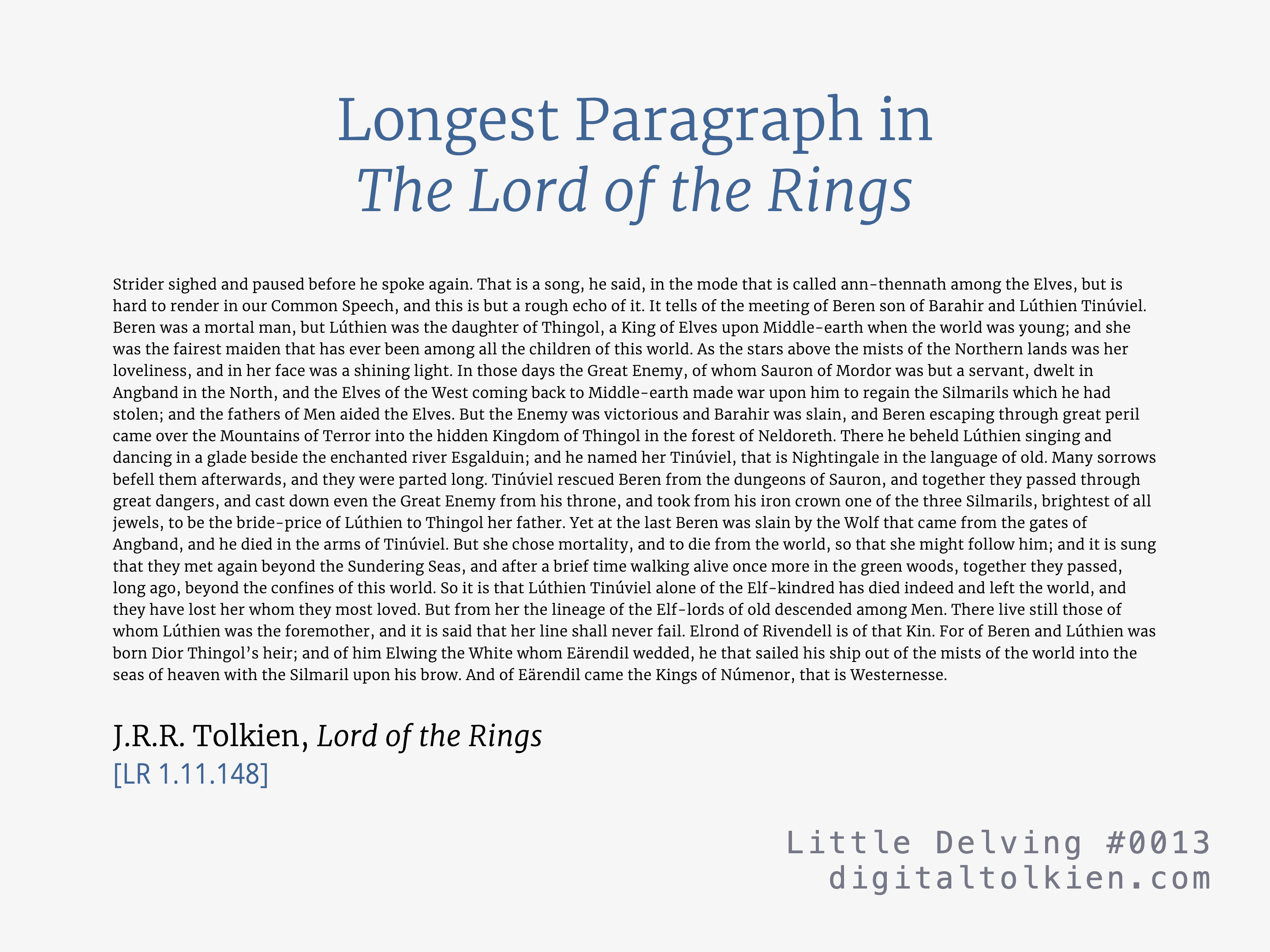 Longest Paragraph in The Lord of the Rings
Strider sighed and paused before he spoke again. That is a song, he said, in the mode that is called ann-thennath among the Elves, but is hard to render in our Common Speech, and this is but a rough echo of it. ...
J.R.R. Tolkien, Lord of the Rings
[LR 1.11.148]
Little Delving #0013
digitaltolkien.com