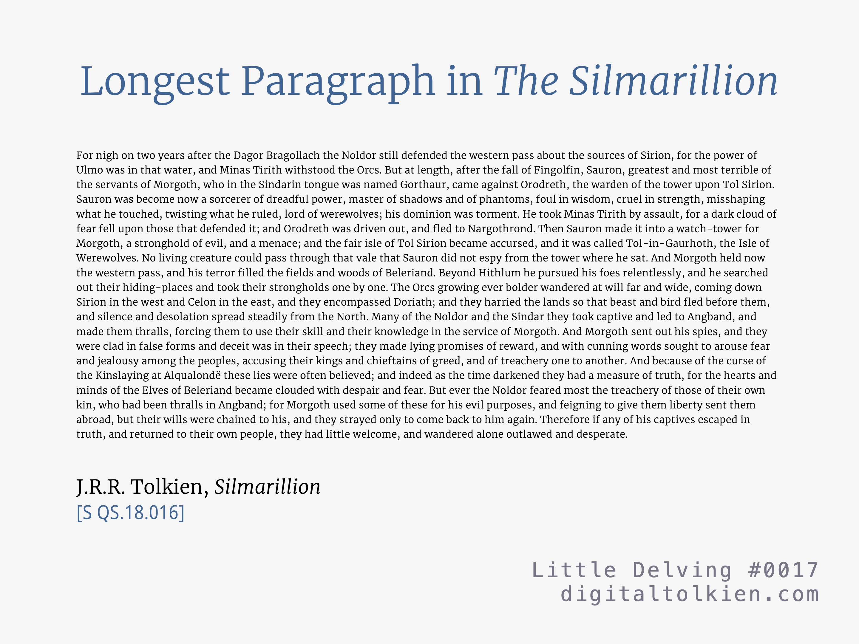 Longest Paragraph in The Silmarillion
For nigh on two years after the Dagor Bragollach the Noldor still defended the western pass about the sources of Sirion, for the power of Ulmo was in that water, and Minas Tirith withstood the Orcs. But at length, after the fall of Fingolfin, Sauron, greatest and most terrible of the servants of Morgoth, who in the Sindarin tongue was named Gorthaur, came against Orodreth, the warden of the tower upon Tol Sirion. Sauron was become now a sorcerer of dreadful power ...
J.R.R. Tolkien, Silmarillion
[S QS.18.016]
Little Delving #0017
digitaltolkien.com