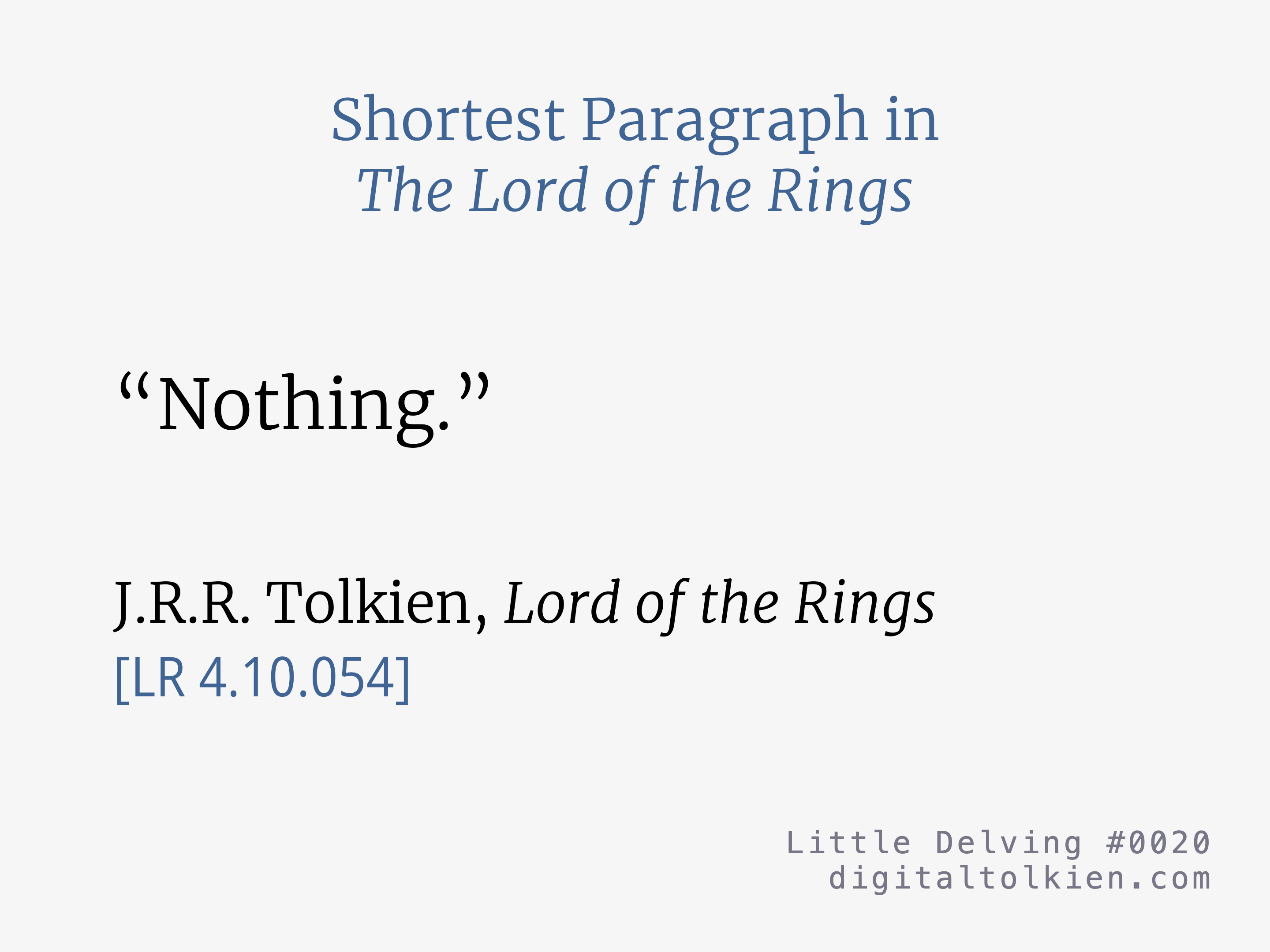 Shortest Paragraph in The Lord of the Rings
“Nothing.”
J.R.R. Tolkien, Lord of the Rings
[LR 4.10.054]
Little Delving #0020
digitaltolkien.com